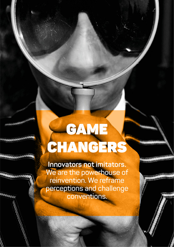 Game Changers - Innovators not imitators. We are the powerhouse of reinvention. We reframe perceptions and challenge conventions.